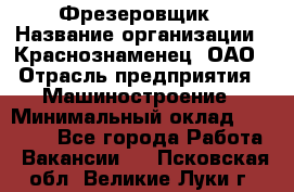 Фрезеровщик › Название организации ­ Краснознаменец, ОАО › Отрасль предприятия ­ Машиностроение › Минимальный оклад ­ 40 000 - Все города Работа » Вакансии   . Псковская обл.,Великие Луки г.